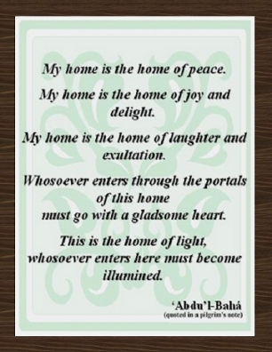 My home is the home of peace. My home is the home of joy and delight. My home is the home of laughter and exultation. Whosoever comes through the portals of this home must go with a gladsome heart. This is the home of light, whosoever enters here must become illumined. #Bahai #Home #abdulbaha